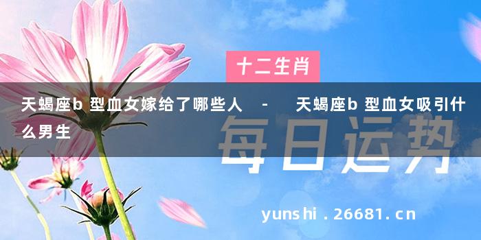 天蝎座b型血女嫁给了哪些人 - 天蝎座b型血女吸引什么男生